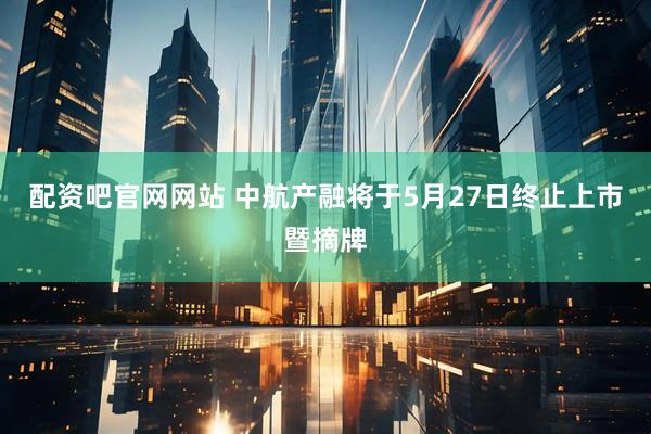配资吧官网网站 中航产融将于5月27日终止上市暨摘牌