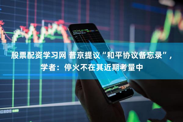 股票配资学习网 普京提议“和平协议备忘录”，学者：停火不在其近期考量中