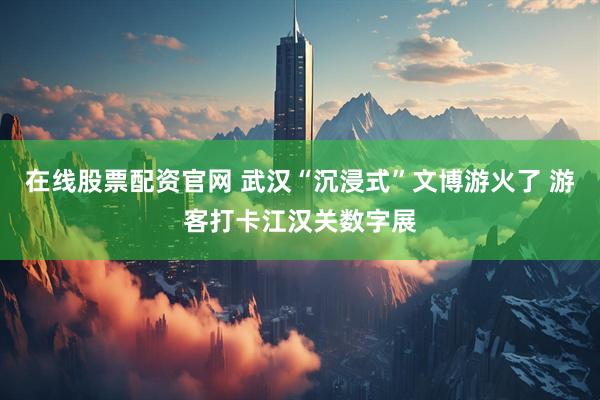 在线股票配资官网 武汉“沉浸式”文博游火了 游客打卡江汉关数字展