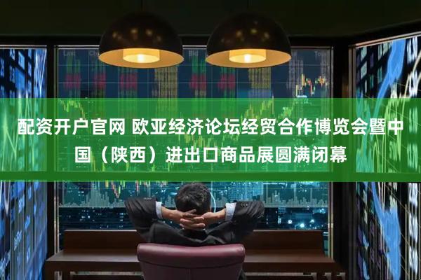 配资开户官网 欧亚经济论坛经贸合作博览会暨中国（陕西）进出口商品展圆满闭幕