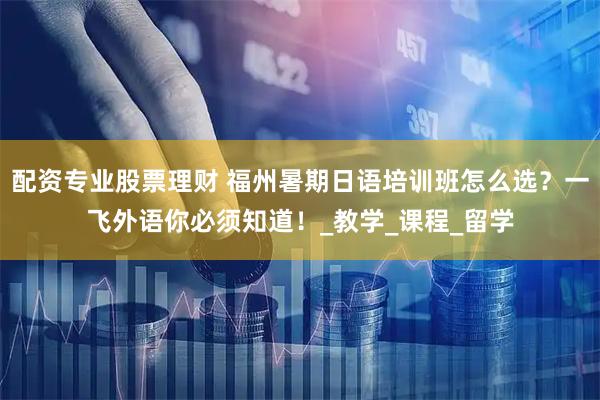 配资专业股票理财 福州暑期日语培训班怎么选？一飞外语你必须知道！_教学_课程_留学