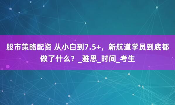 股市策略配资 从小白到7.5+，新航道学员到底都做了什么？_雅思_时间_考生