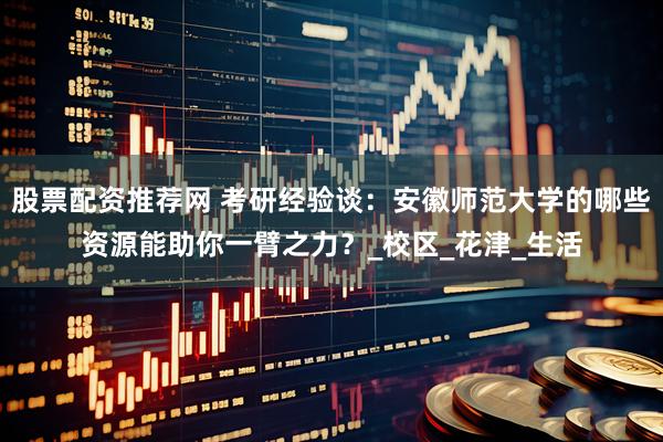 股票配资推荐网 考研经验谈：安徽师范大学的哪些资源能助你一臂之力？_校区_花津_生活