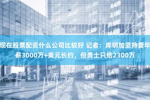现在股票配资什么公司比较好 记者：库明加坚持要年薪3000万+美元长约，但勇士只给2300万
