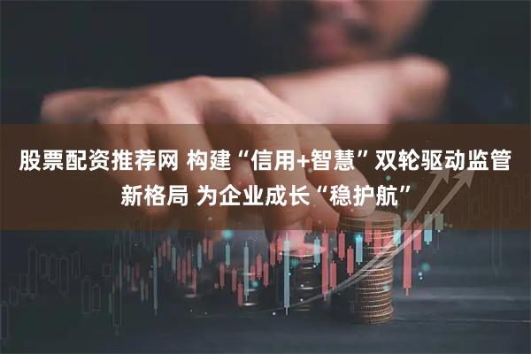 股票配资推荐网 构建“信用+智慧”双轮驱动监管新格局 为企业成长“稳护航”