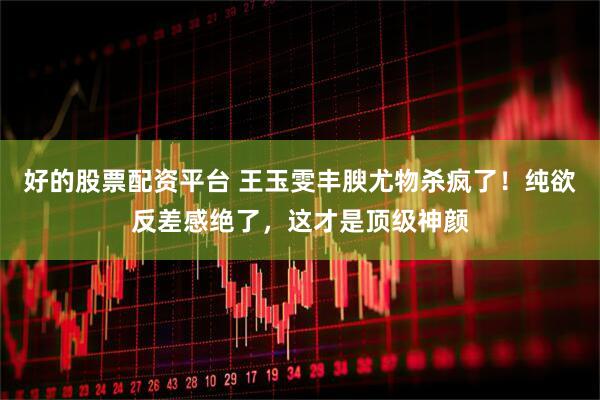 好的股票配资平台 王玉雯丰腴尤物杀疯了！纯欲反差感绝了，这才是顶级神颜