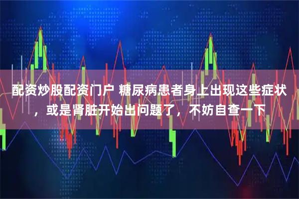 配资炒股配资门户 糖尿病患者身上出现这些症状，或是肾脏开始出问题了，不妨自查一下